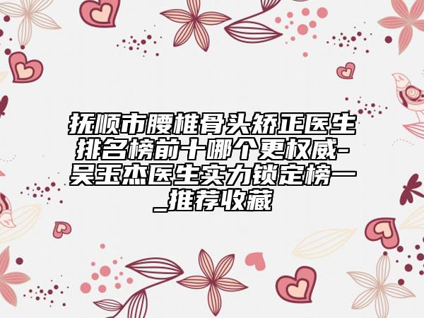 抚顺市腰椎骨头矫正医生排名榜前十哪个更权威-吴玉杰医生实力锁定榜一_推荐收藏