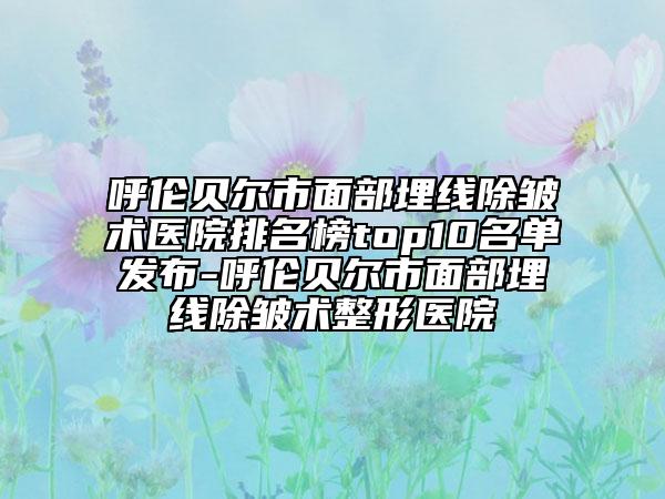 呼伦贝尔市面部埋线除皱术医院排名榜top10名单发布-呼伦贝尔市面部埋线除皱术整形医院