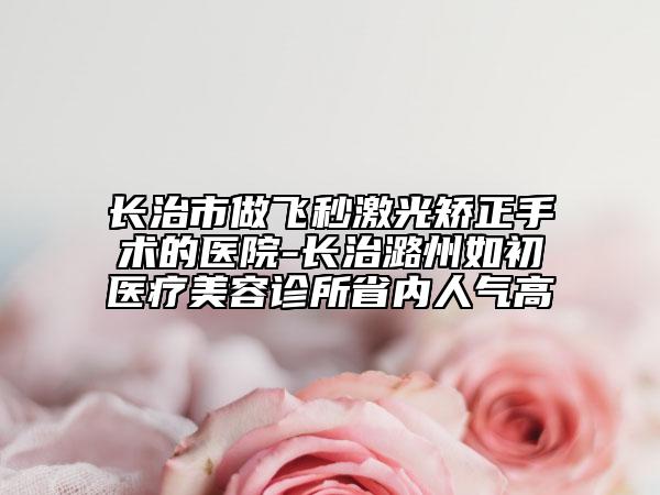 长治市做飞秒激光矫正手术的医院-长治潞州如初医疗美容诊所省内人气高