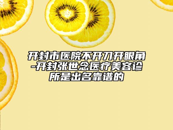 开封市医院不开刀开眼角-开封张世念医疗美容诊所是出名靠谱的