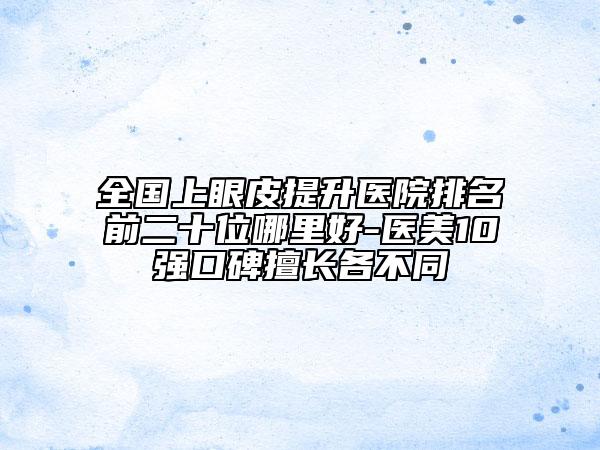 全国上眼皮提升医院排名前二十位哪里好-医美10强口碑擅长各不同