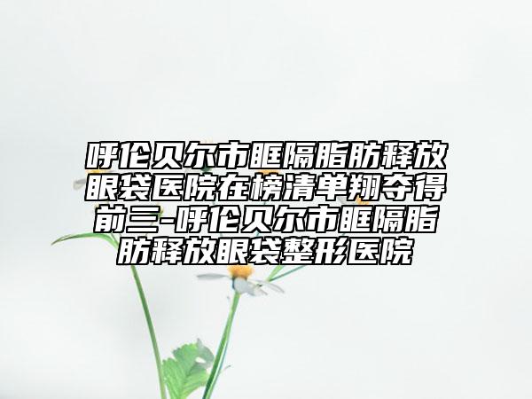 呼伦贝尔市眶隔脂肪释放眼袋医院在榜清单翔夺得前三-呼伦贝尔市眶隔脂肪释放眼袋整形医院
