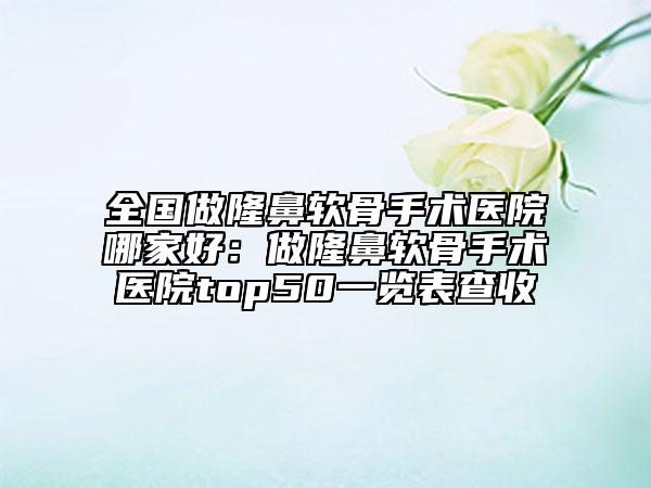 全国做隆鼻软骨手术医院哪家好：做隆鼻软骨手术医院top50一览表查收