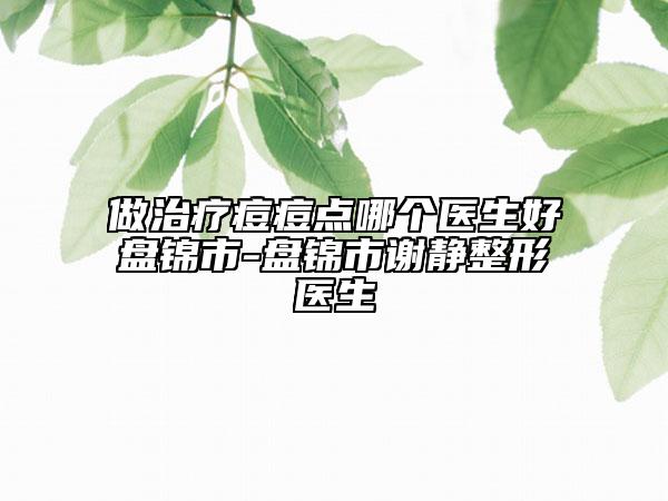 做治疗痘痘点哪个医生好盘锦市-盘锦市谢静整形医生