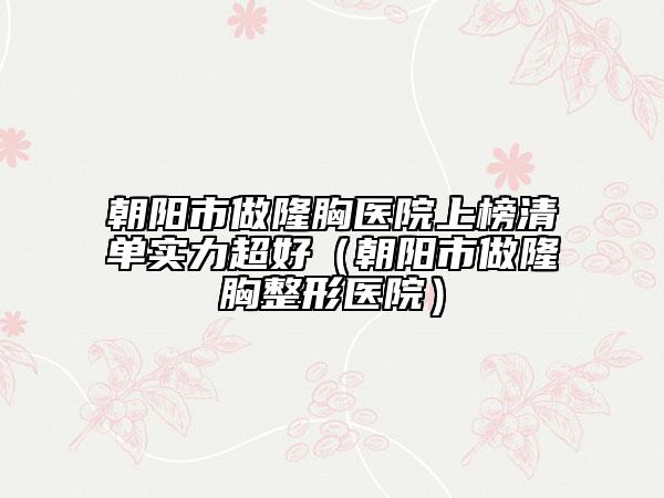 朝阳市做隆胸医院上榜清单实力超好（朝阳市做隆胸整形医院）