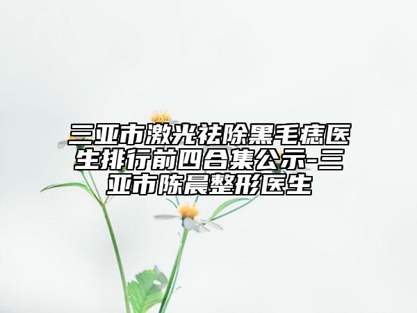 三亚市激光祛除黑毛痣医生排行前四合集公示-三亚市陈晨整形医生