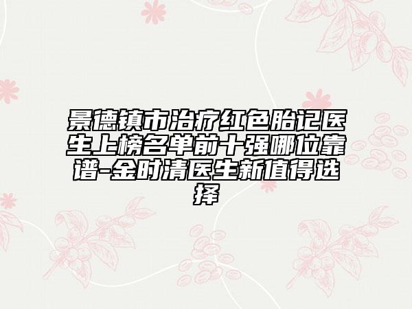 景德镇市治疗红色胎记医生上榜名单前十强哪位靠谱-金时清医生新值得选择