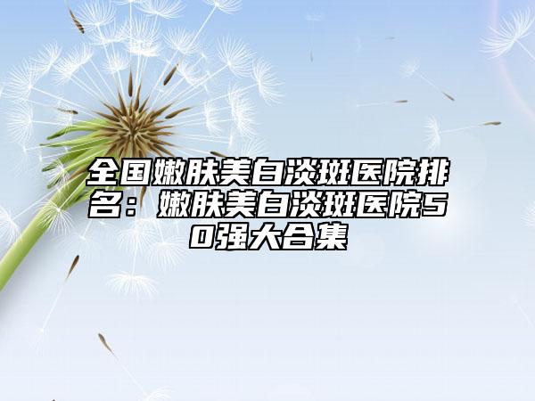 全国嫩肤美白淡斑医院排名：嫩肤美白淡斑医院50强大合集