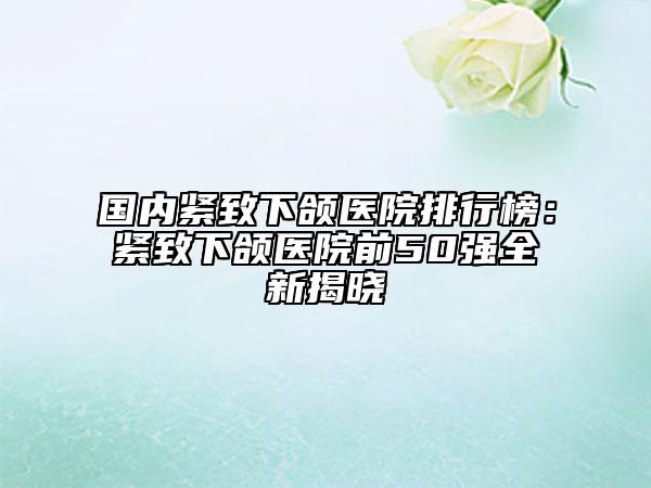 国内紧致下颌医院排行榜：紧致下颌医院前50强全新揭晓