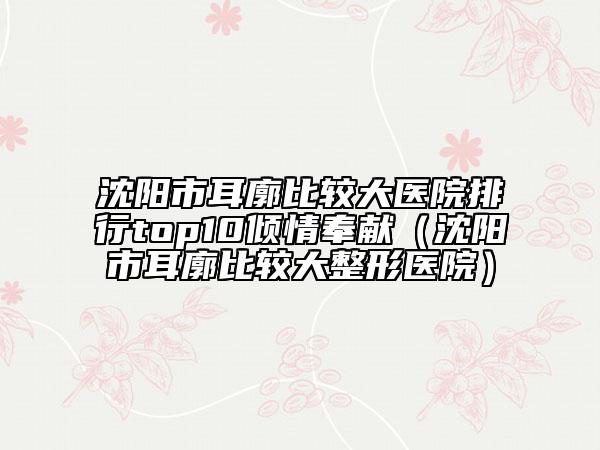 沈阳市耳廓比较大医院排行top10倾情奉献（沈阳市耳廓比较大整形医院）