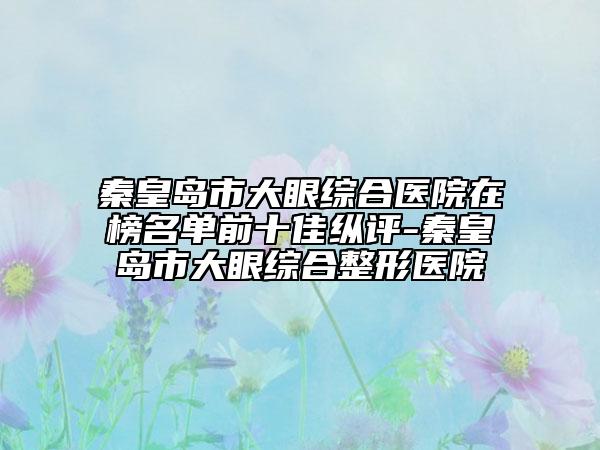 秦皇岛市大眼综合医院在榜名单前十佳纵评-秦皇岛市大眼综合整形医院