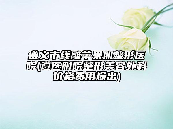 遵义市线雕苹果肌整形医院(遵医附院整形美容外科价格费用爆出)