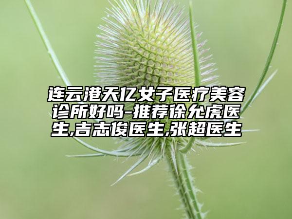 连云港天亿女子医疗美容诊所好吗-推荐徐允虎医生,吉志俊医生,张超医生