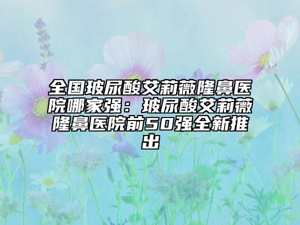 全国玻尿酸艾莉薇隆鼻医院哪家强：玻尿酸艾莉薇隆鼻医院前50强全新推出