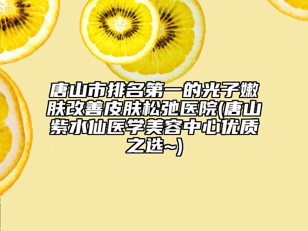 唐山市排名第一的光子嫩肤改善皮肤松弛医院(唐山紫水仙医学美容中心优质之选~)