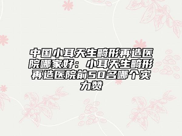 中国小耳天生畸形再造医院哪家好：小耳天生畸形再造医院前50名哪个实力赞