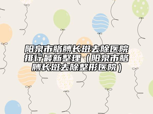 阳泉市胳膊长斑去除医院排行最新整理（阳泉市胳膊长斑去除整形医院）