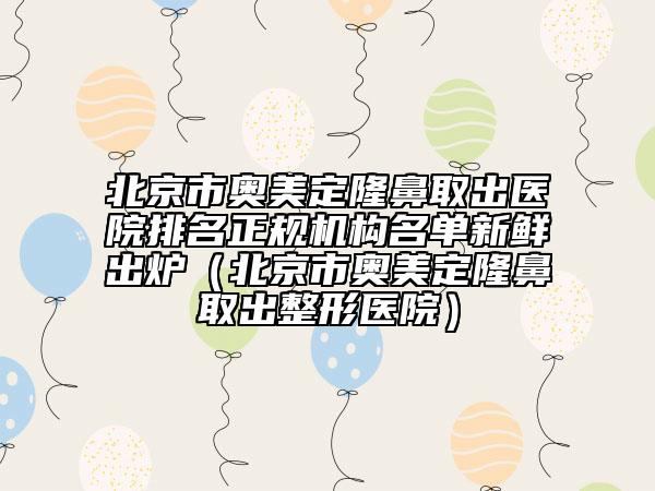 北京市奥美定隆鼻取出医院排名正规机构名单新鲜出炉（北京市奥美定隆鼻取出整形医院）