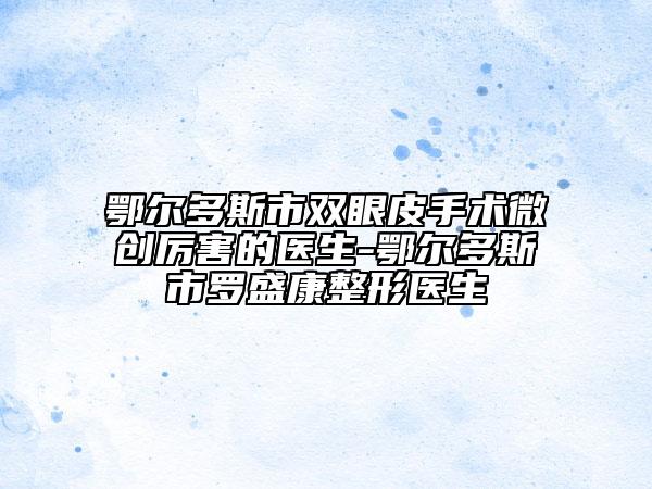 鄂尔多斯市双眼皮手术微创厉害的医生-鄂尔多斯市罗盛康整形医生