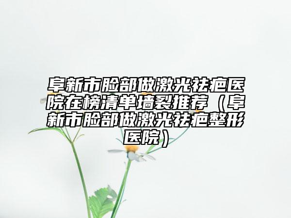 阜新市脸部做激光祛疤医院在榜清单墙裂推荐（阜新市脸部做激光祛疤整形医院）