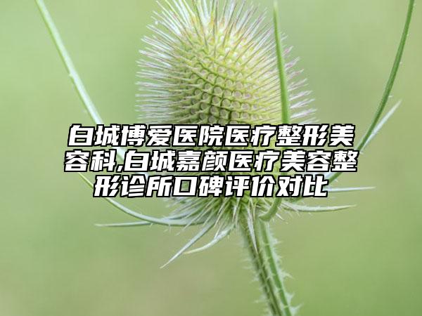 白城博爱医院医疗整形美容科,白城嘉颜医疗美容整形诊所口碑评价对比