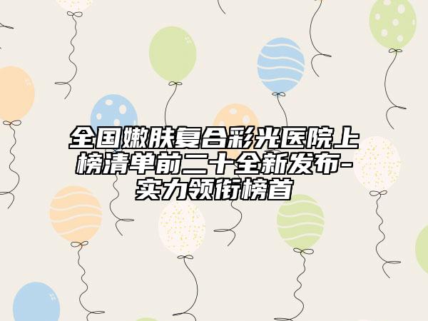 全国嫩肤复合彩光医院上榜清单前二十全新发布-实力领衔榜首