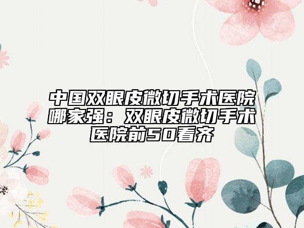 中国双眼皮微切手术医院哪家强：双眼皮微切手术医院前50看齐
