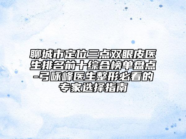 聊城市定位三点双眼皮医生排名前十综合榜单盘点-弓咏峰医生整形必看的专家选择指南