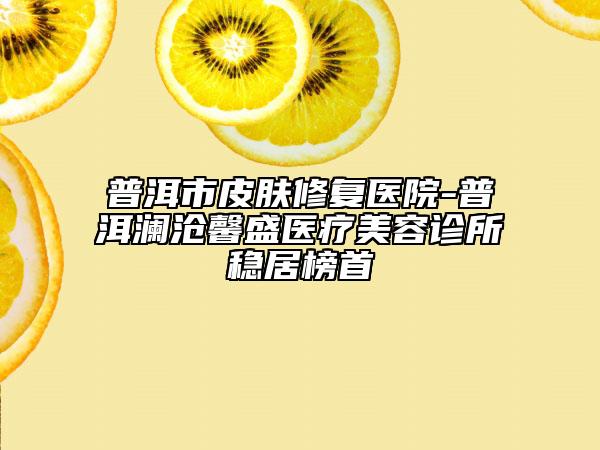 普洱市皮肤修复医院-普洱澜沧馨盛医疗美容诊所稳居榜首