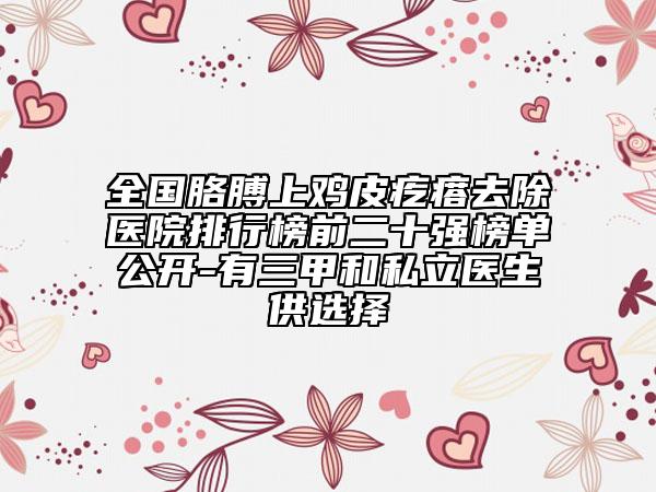 全国胳膊上鸡皮疙瘩去除医院排行榜前二十强榜单公开-有三甲和私立医生供选择