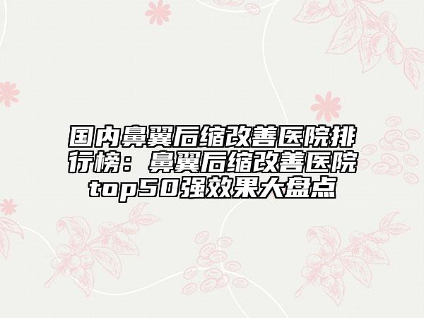国内鼻翼后缩改善医院排行榜：鼻翼后缩改善医院top50强效果大盘点