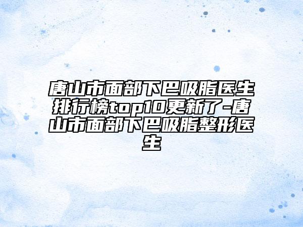 唐山市面部下巴吸脂医生排行榜top10更新了-唐山市面部下巴吸脂整形医生