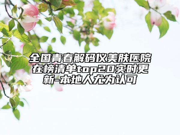 全国青春解码仪美肤医院在榜清单top20实时更新-本地人尤为认可