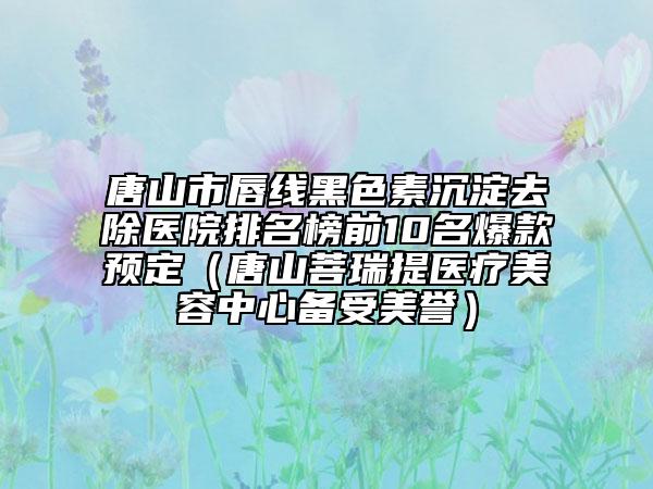 唐山市唇线黑色素沉淀去除医院排名榜前10名爆款预定（唐山菩瑞提医疗美容中心备受美誉）