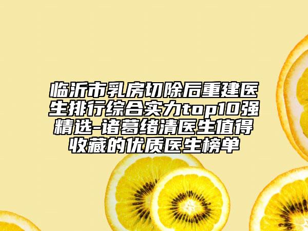 临沂市乳房切除后重建医生排行综合实力top10强精选-诸葛绪清医生值得收藏的优质医生榜单