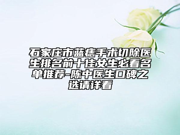 石家庄市蓝痣手术切除医生排名前十佳女生必看名单推荐-陈中医生口碑之选请详看