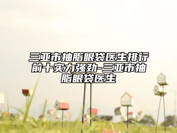 三亚市抽脂眼袋医生排行前十实力强劲-三亚市抽脂眼袋医生