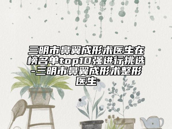 三明市鼻翼成形术医生在榜名单top10强进行挑选-三明市鼻翼成形术整形医生