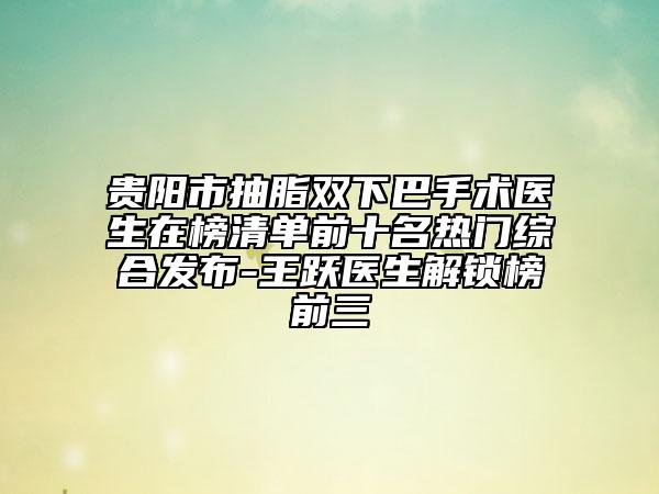 贵阳市抽脂双下巴手术医生在榜清单前十名热门综合发布-王跃医生解锁榜前三