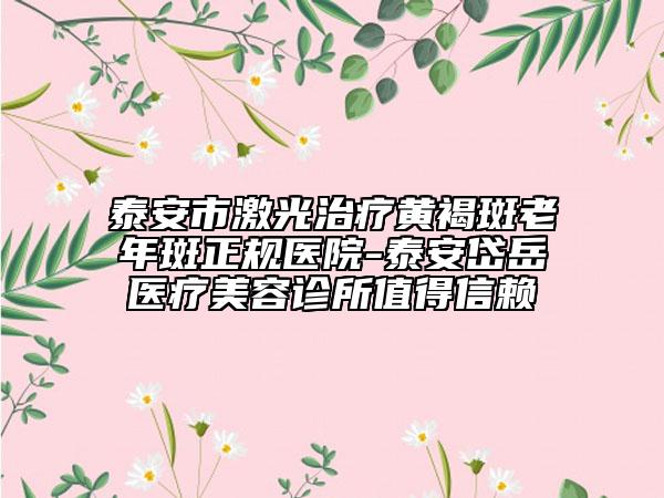 泰安市激光治疗黄褐斑老年斑正规医院-泰安岱岳医疗美容诊所值得信赖