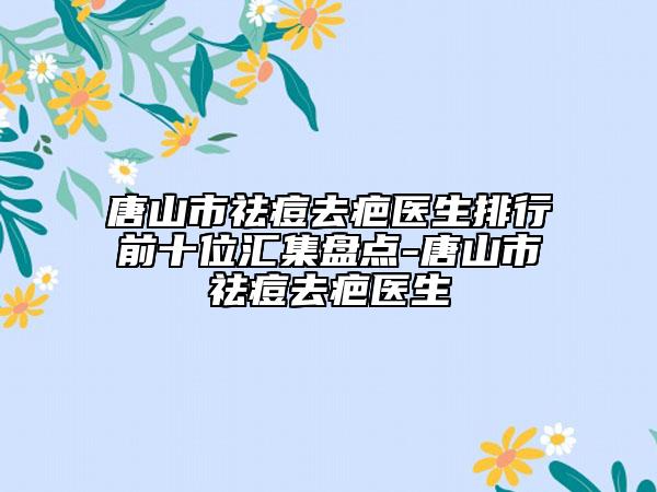 唐山市祛痘去疤医生排行前十位汇集盘点-唐山市祛痘去疤医生