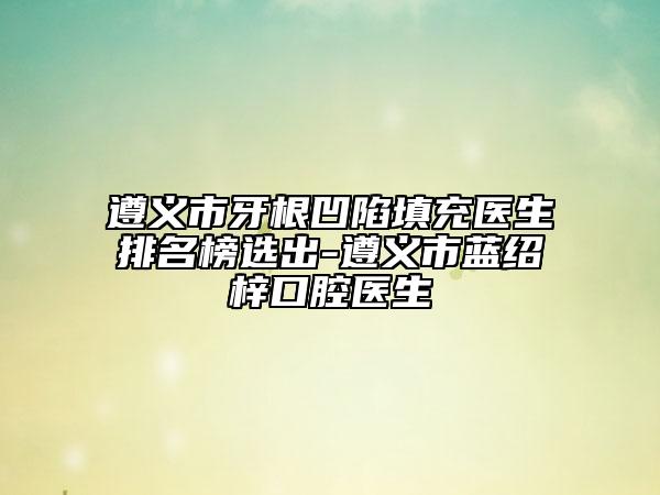遵义市牙根凹陷填充医生排名榜选出-遵义市蓝绍梓口腔医生