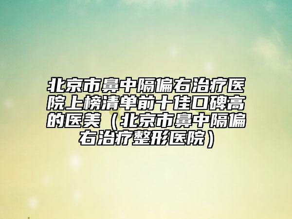 北京市鼻中隔偏右治疗医院上榜清单前十佳口碑高的医美（北京市鼻中隔偏右治疗整形医院）