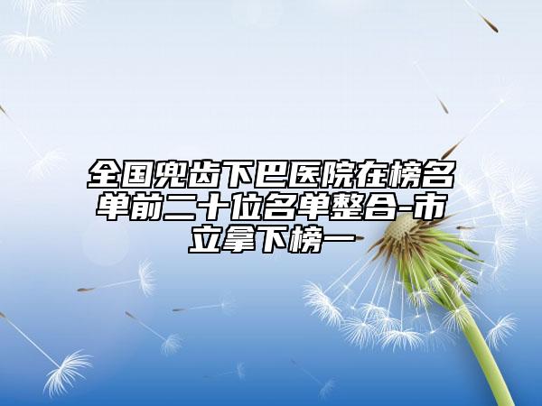 全国兜齿下巴医院在榜名单前二十位名单整合-市立拿下榜一
