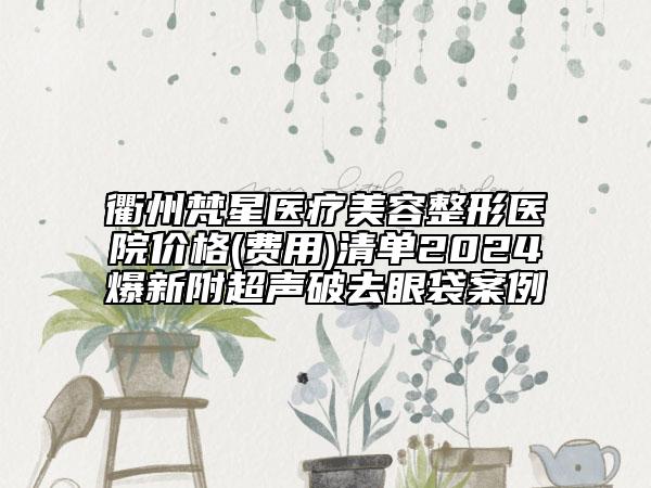 衢州梵星医疗美容整形医院价格(费用)清单2024爆新附超声破去眼袋案例