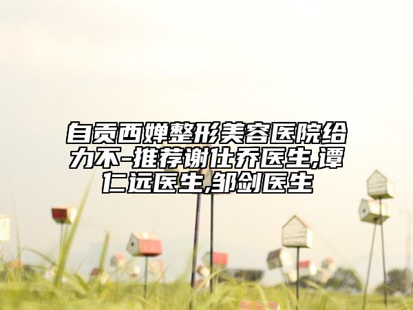 自贡西婵整形美容医院给力不-推荐谢仕乔医生,谭仁远医生,邹剑医生
