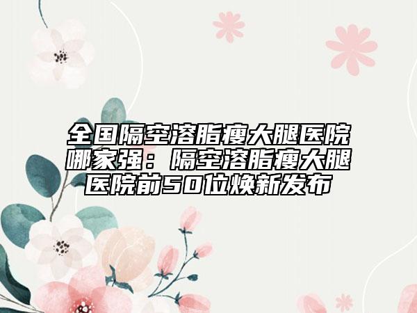全国隔空溶脂瘦大腿医院哪家强：隔空溶脂瘦大腿医院前50位焕新发布