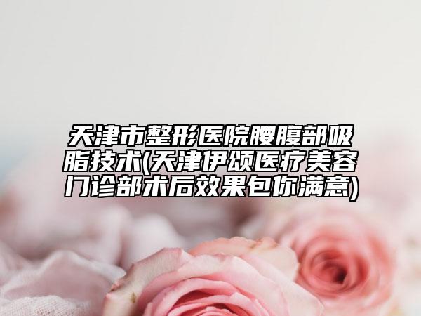 天津市整形医院腰腹部吸脂技术(天津伊颂医疗美容门诊部术后效果包你满意)