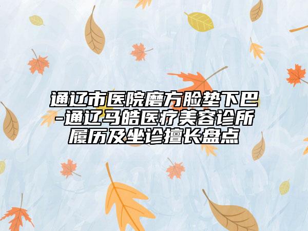 通辽市医院磨方脸垫下巴-通辽马皓医疗美容诊所履历及坐诊擅长盘点