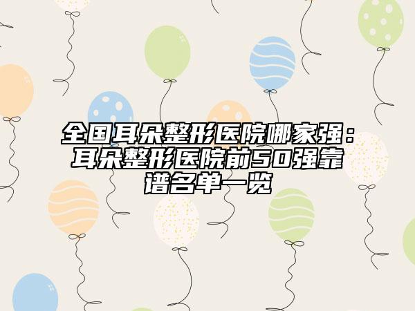 全国耳朵整形医院哪家强：耳朵整形医院前50强靠谱名单一览